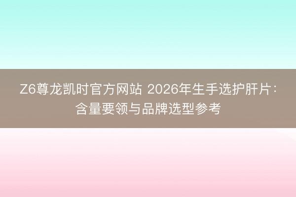 Z6尊龙凯时官方网站 2026年生手选护肝片：含量要领与品牌选型参考