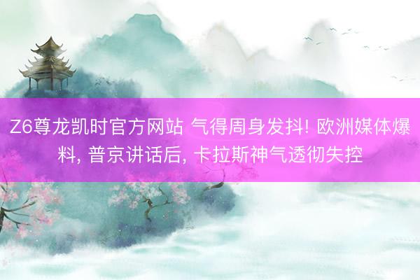 Z6尊龙凯时官方网站 气得周身发抖! 欧洲媒体爆料， 普京讲话后， 卡拉斯神气透彻失控