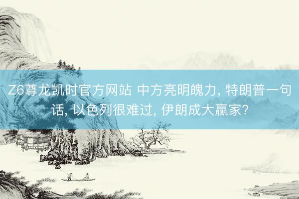 Z6尊龙凯时官方网站 中方亮明魄力， 特朗普一句话， 以色列很难过， 伊朗成大赢家?