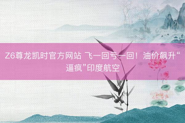 Z6尊龙凯时官方网站 飞一回亏一回！油价飙升“逼疯”印度航空