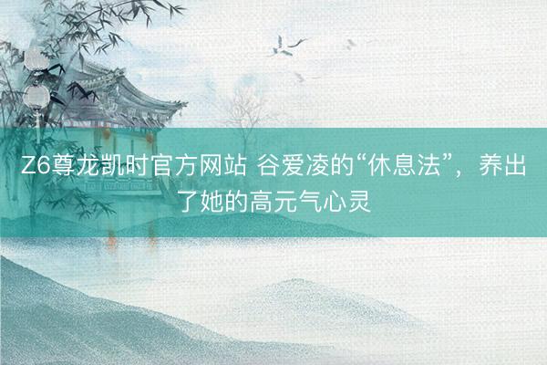 Z6尊龙凯时官方网站 谷爱凌的“休息法”，养出了她的高元气心灵