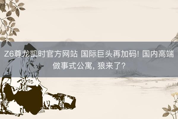 Z6尊龙凯时官方网站 国际巨头再加码! 国内高端做事式公寓， 狼来了?