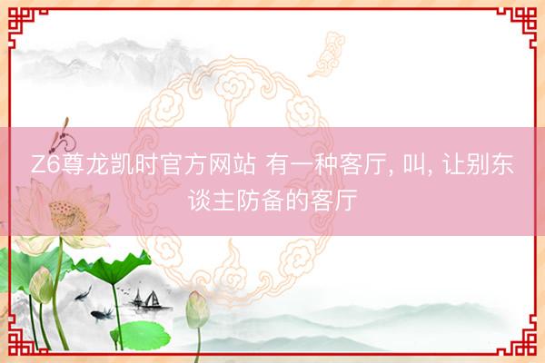 Z6尊龙凯时官方网站 有一种客厅， 叫，<a href=