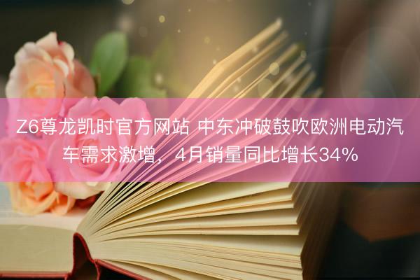 Z6尊龙凯时官方网站 中东冲破鼓吹欧洲电动汽车需求激增，4月销量同比增长34%