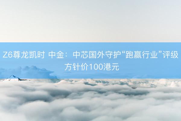 Z6尊龙凯时 中金：中芯国外守护“跑赢行业”评级 方针价100港元