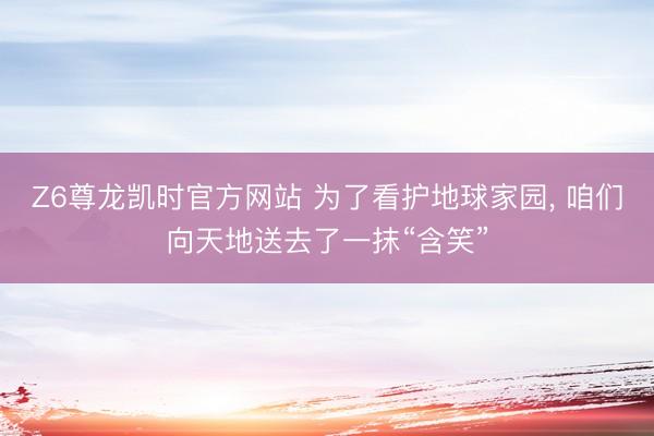 Z6尊龙凯时官方网站 为了看护地球家园， 咱们向天地送去了一抹“含笑”