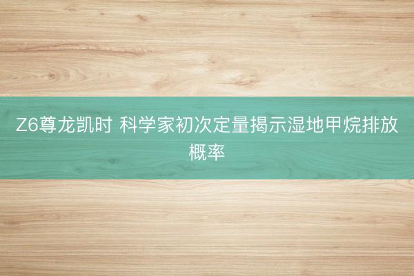 Z6尊龙凯时 科学家初次定量揭示湿地甲烷排放概率