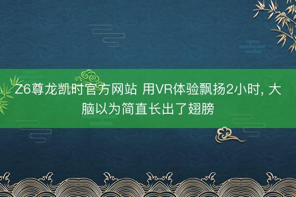 Z6尊龙凯时官方网站 用VR体验飘扬2小时， 大脑以为简直长出了翅膀