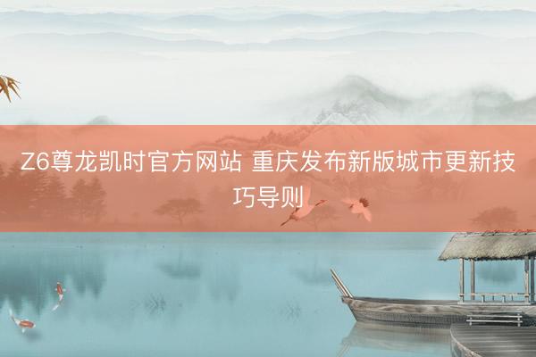 Z6尊龙凯时官方网站 重庆发布新版城市更新技巧导则