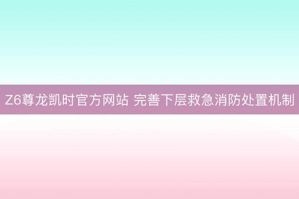 Z6尊龙凯时官方网站 完善下层救急消防处置机制