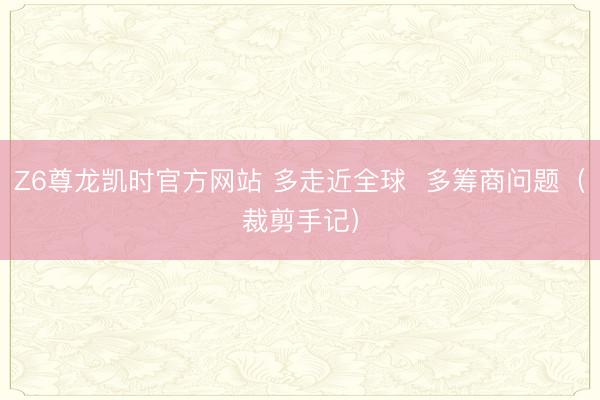 Z6尊龙凯时官方网站 多走近全球  多筹商问题（裁剪手记）