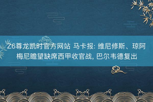 Z6尊龙凯时官方网站 马卡报: 维尼修斯、琼阿梅尼瞻望缺席西甲收官战， 巴尔韦德复出