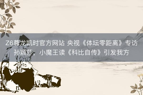 Z6尊龙凯时官方网站 央视《体坛零距离》专访孙颖莎，小魔王读《科比自传》引发我方