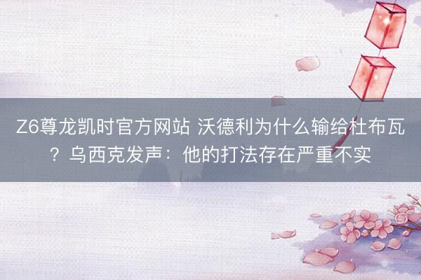 Z6尊龙凯时官方网站 沃德利为什么输给杜布瓦？乌西克发声：他的打法存在严重不实