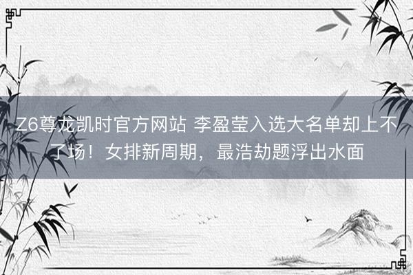 Z6尊龙凯时官方网站 李盈莹入选大名单却上不了场！女排新周期，最浩劫题浮出水面