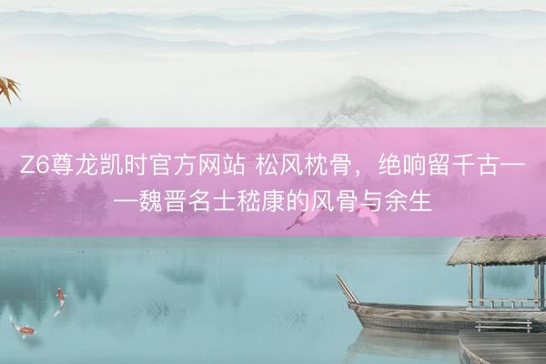 Z6尊龙凯时官方网站 松风枕骨，绝响留千古——魏晋名士嵇康的风骨与余生