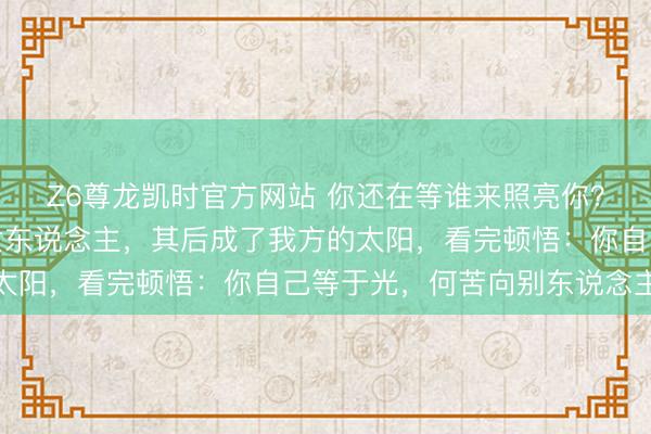 Z6尊龙凯时官方网站 你还在等谁来照亮你？阿谁夜深独自舔伤的女东说念主，其后成了我方的太阳，看完顿悟：你自己等于光，何苦向别东说念主借