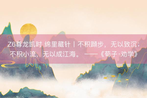 Z6尊龙凯时 绵里藏针丨不积蹞步，无以致沉；不积小流，无以成江海。 ——《荀子·劝学》