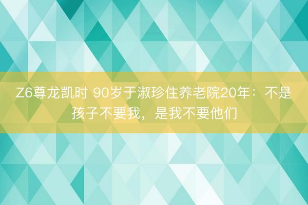 Z6尊龙凯时 90岁于淑珍住养老院20年：不是孩子不要我，是我不要他们