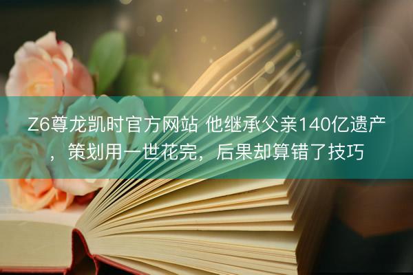 Z6尊龙凯时官方网站 他继承父亲140亿遗产，策划用一世花完，后果却算错了技巧