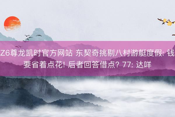 Z6尊龙凯时官方网站 东契奇挑剔八村游艇度假: 钱要省着点花! 后者回答借点? 77: 达咩