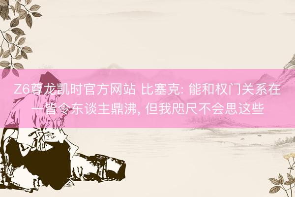 Z6尊龙凯时官方网站 比塞克: 能和权门关系在一皆令东谈主鼎沸， 但我咫尺不会思这些
