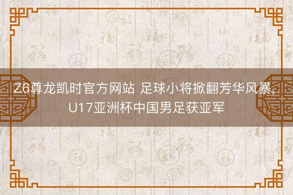 Z6尊龙凯时官方网站 足球小将掀翻芳华风暴， U17亚洲杯中国男足获亚军