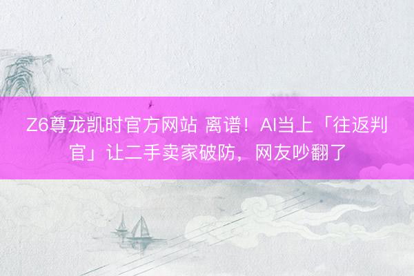 Z6尊龙凯时官方网站 离谱！AI当上「往返判官」让二手卖家破防，网友吵翻了