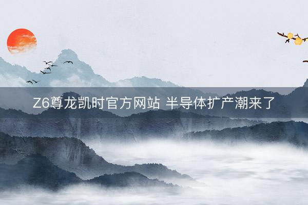 Z6尊龙凯时官方网站 半导体扩产潮来了