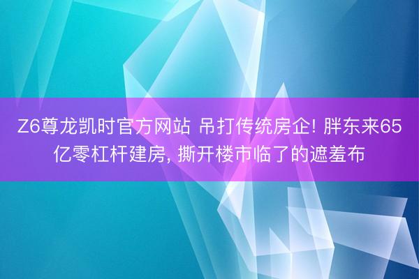 Z6尊龙凯时官方网站 吊打传统房企! 胖东来65亿零杠杆建房， 撕开楼市临了的遮羞布