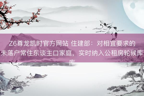 Z6尊龙凯时官方网站 住建部：对相宜要求的未落户常住东谈主口家庭，实时纳入公租房轮候库