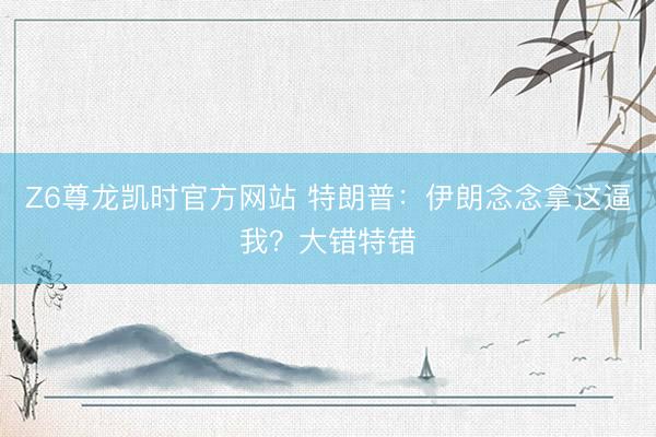 Z6尊龙凯时官方网站 特朗普：伊朗念念拿这逼我？大错特错