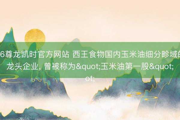 Z6尊龙凯时官方网站 西王食物国内玉米油细分畛域的龙头企业， 曾被称为"玉米油第一股"