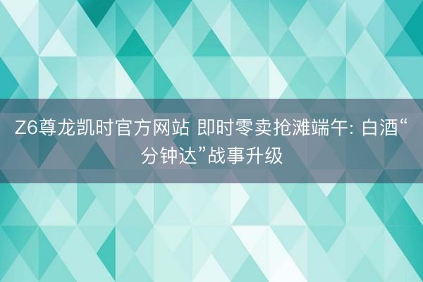 Z6尊龙凯时官方网站 即时零卖抢滩端午: 白酒“分钟达”战事升级