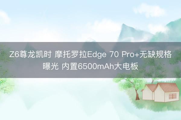 Z6尊龙凯时 摩托罗拉Edge 70 Pro+无缺规格曝光 内置6500mAh大电板