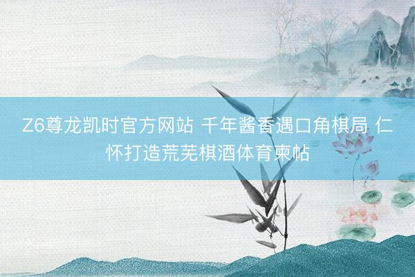 Z6尊龙凯时官方网站 千年酱香遇口角棋局 仁怀打造荒芜棋酒体育柬
