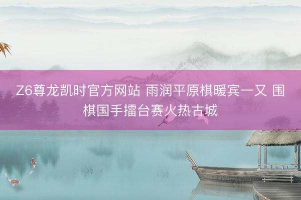 Z6尊龙凯时官方网站 雨润平原棋暖宾一又 围棋国手擂台赛火热古城