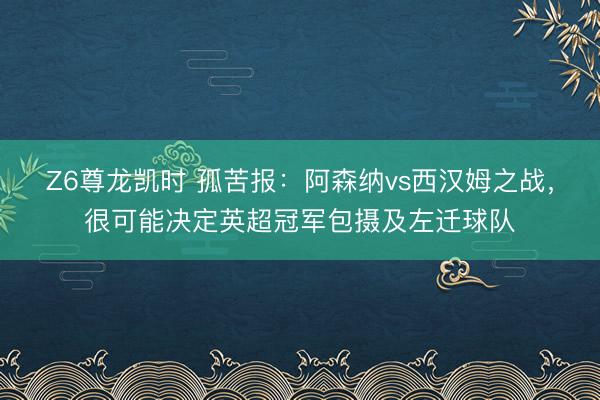 Z6尊龙凯时 孤苦报：阿森纳vs西汉姆之战，很可能决定英超冠军包摄及左迁球队