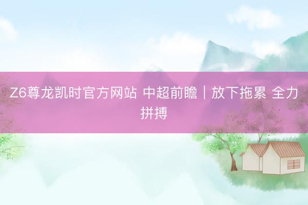 Z6尊龙凯时官方网站 中超前瞻|放下拖累 全力拼搏