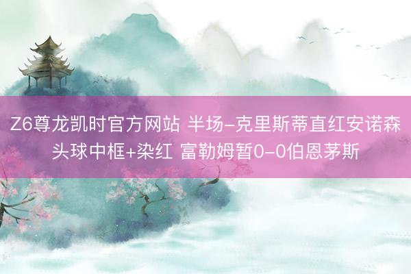 Z6尊龙凯时官方网站 半场-克里斯蒂直红安诺森头球中框+染红 富勒姆暂0-0伯恩茅斯