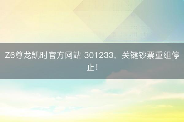 Z6尊龙凯时官方网站 301233，关键钞票重组停止！
