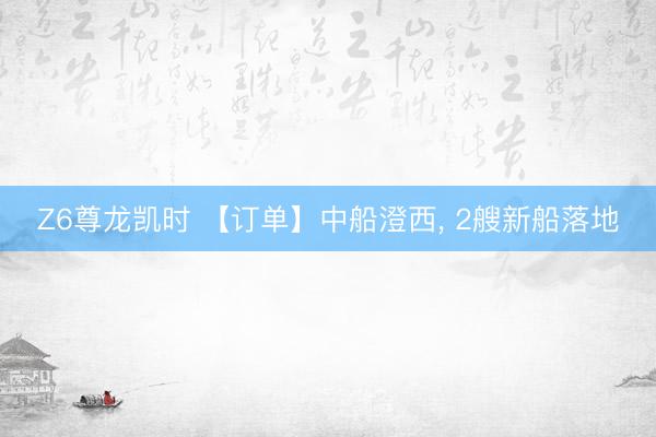 Z6尊龙凯时 【订单】中船澄西, 2艘新船落地