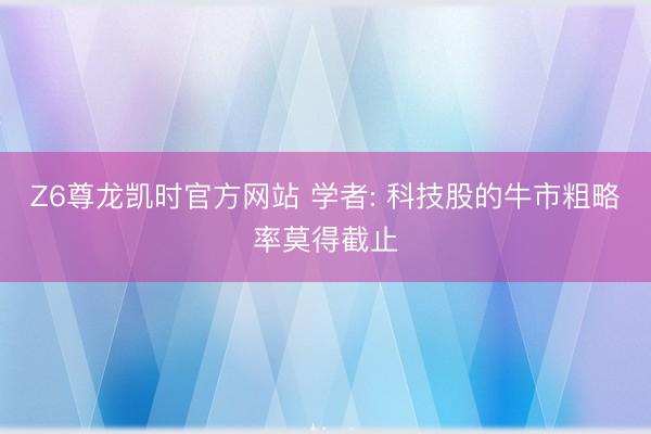 Z6尊龙凯时官方网站 学者: 科技股的牛市粗略率莫得截止