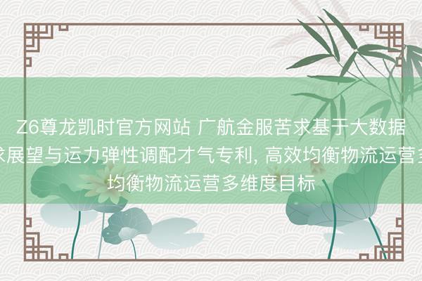 Z6尊龙凯时官方网站 广航金服苦求基于大数据的物流需求展望与运力弹性调配才气专利， 高效均衡物流运营多维度目标