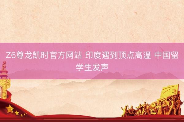 Z6尊龙凯时官方网站 印度遇到顶点高温 中国留学生发声
