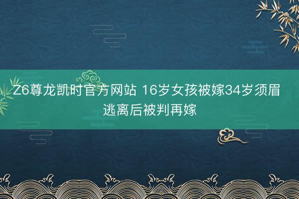 Z6尊龙凯时官方网站 16岁女孩被嫁34岁须眉 逃离后被判再嫁