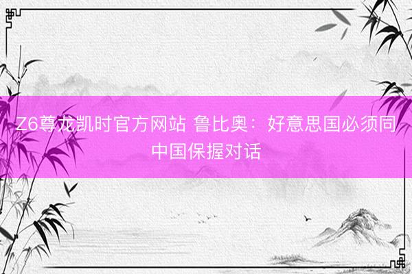 Z6尊龙凯时官方网站 鲁比奥：好意思国必须同中国保握对话