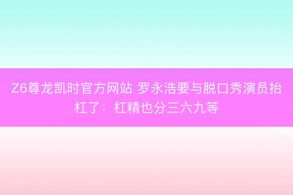 Z6尊龙凯时官方网站 罗永浩要与脱口秀演员抬杠了：杠精也分三六九等