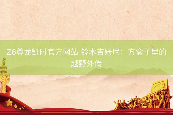 Z6尊龙凯时官方网站 铃木吉姆尼：方盒子里的越野外传