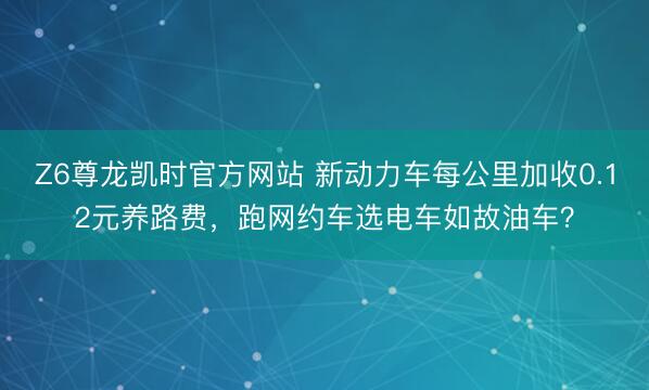 Z6尊龙凯时官方网站 新动力车每公里加收0.12元养路费，跑网约车选电车如故油车？